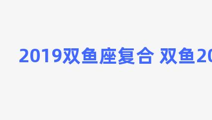 2019双鱼座复合 双鱼2021年复合